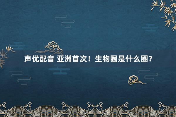 声优配音 亚洲首次！生物圈是什么圈？