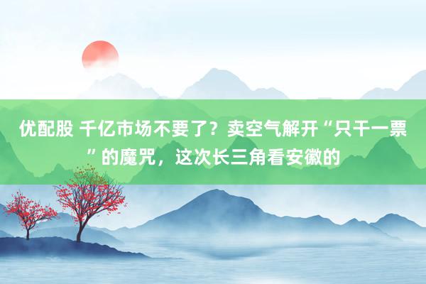 优配股 千亿市场不要了？卖空气解开“只干一票”的魔咒，这次长三角看安徽的