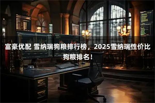 富豪优配 雪纳瑞狗粮排行榜，2025雪纳瑞性价比狗粮排名！