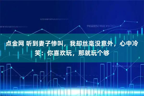 点金网 听到妻子惨叫，我却丝毫没意外，心中冷笑：你喜欢玩，那就玩个够