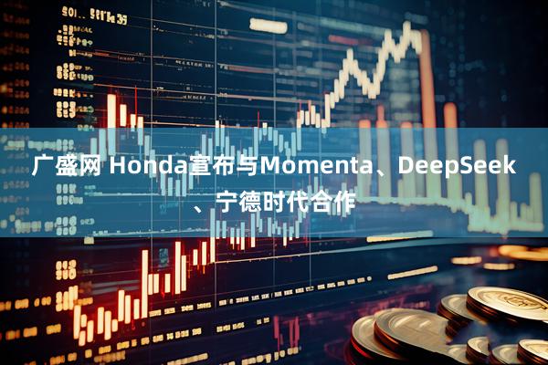 广盛网 Honda宣布与Momenta、DeepSeek、宁德时代合作