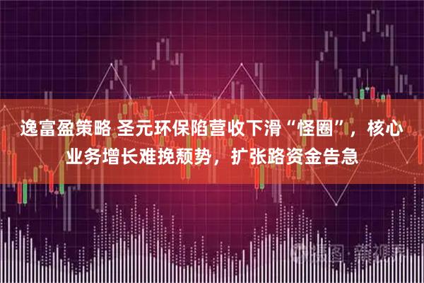 逸富盈策略 圣元环保陷营收下滑“怪圈”，核心业务增长难挽颓势，扩张路资金告急