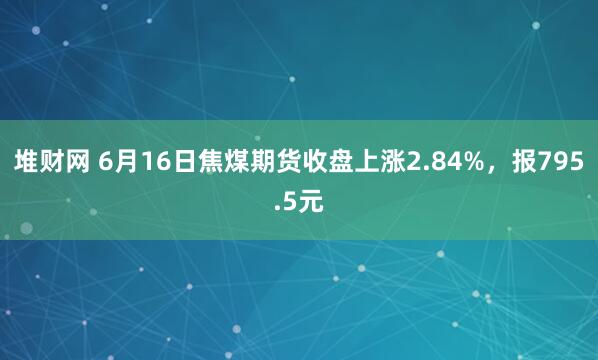 堆财网 6月16日焦煤期货收盘上涨2.84%，报795.5元