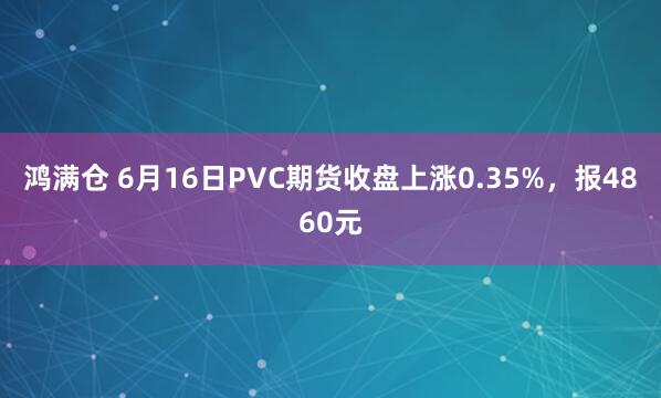 鸿满仓 6月16日PVC期货收盘上涨0.35%，报4860元