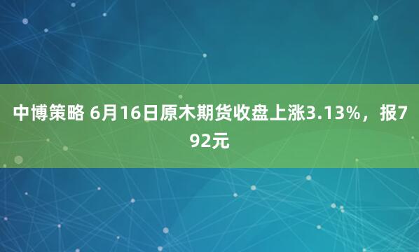 中博策略 6月16日原木期货收盘上涨3.13%，报792元