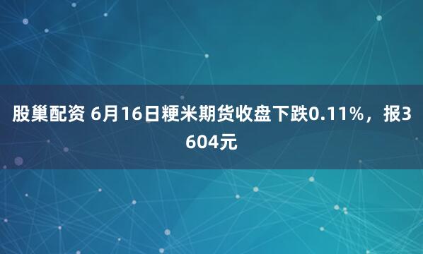 股巢配资 6月16日粳米期货收盘下跌0.11%，报3604元