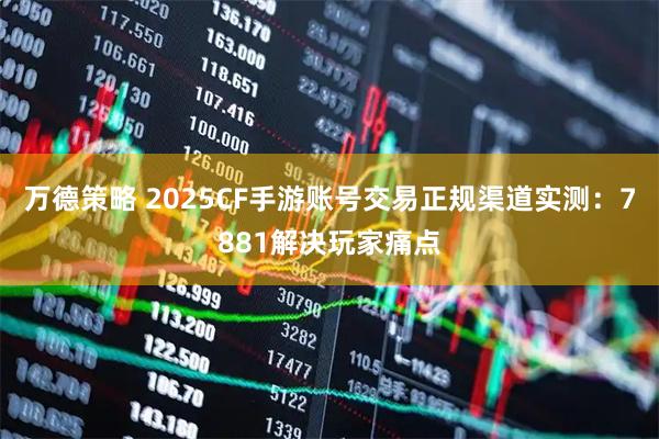 万德策略 2025CF手游账号交易正规渠道实测：7881解决玩家痛点