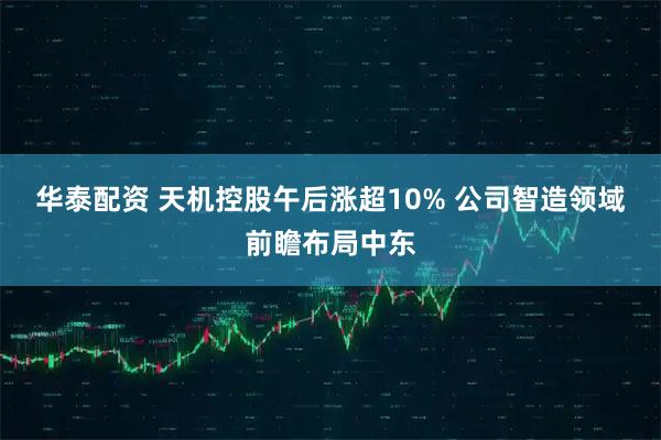 华泰配资 天机控股午后涨超10% 公司智造领域前瞻布局中东