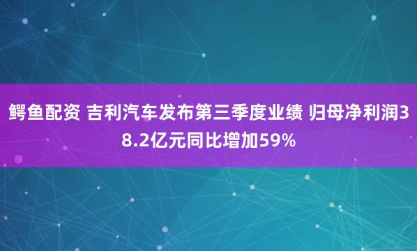 鳄鱼配资 吉利汽车发布第三季度业绩 归母净利润38.2亿元同比增加59%