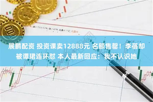 展鹏配资 投资课卖12888元 名额售罄！李蓓却被谭珺连环怼 本人最新回应：我不认识她