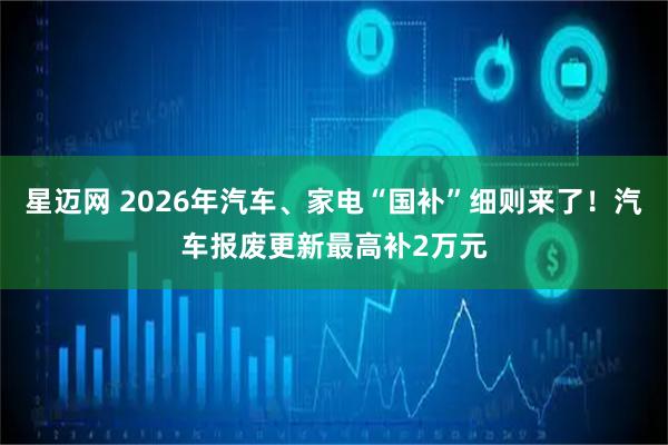 星迈网 2026年汽车、家电“国补”细则来了！汽车报废更新最高补2万元
