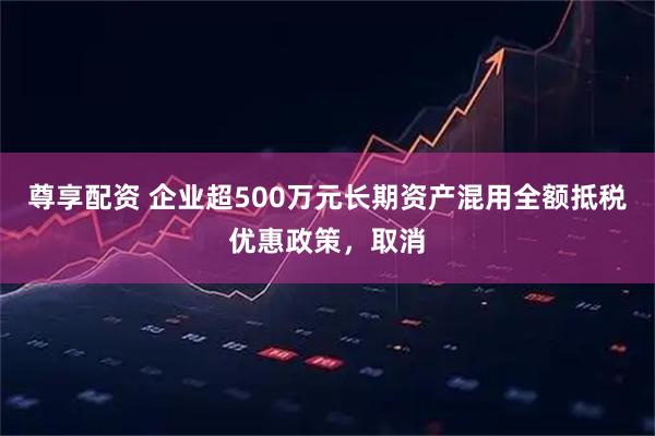 尊享配资 企业超500万元长期资产混用全额抵税优惠政策，取消