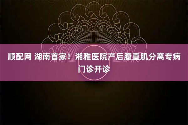 顺配网 湖南首家！湘雅医院产后腹直肌分离专病门诊开诊