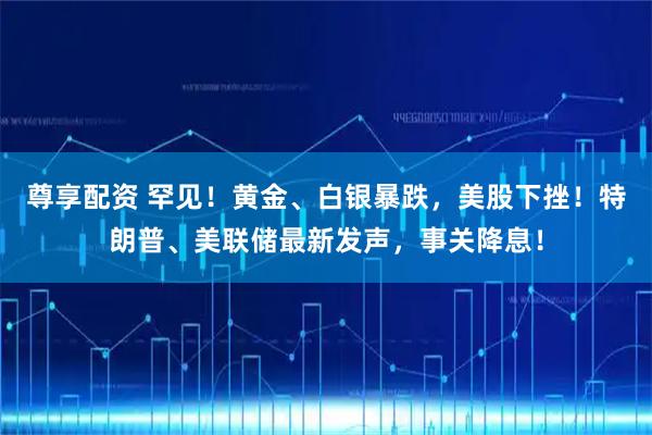 尊享配资 罕见！黄金、白银暴跌，美股下挫！特朗普、美联储最新发声，事关降息！