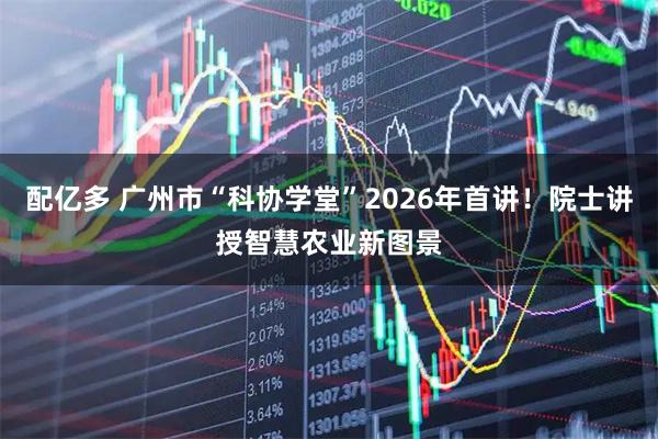 配亿多 广州市“科协学堂”2026年首讲！院士讲授智慧农业新图景