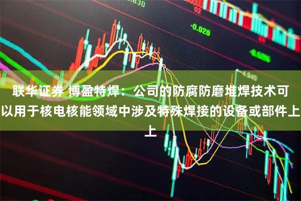 联华证券 博盈特焊：公司的防腐防磨堆焊技术可以用于核电核能领域中涉及特殊焊接的设备或部件上