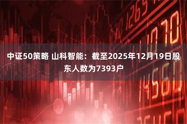 中证50策略 山科智能：截至2025年12月19日股东人数为7393户