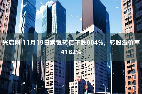兴启网 11月19日紫银转债下跌004%，转股溢价率4182%