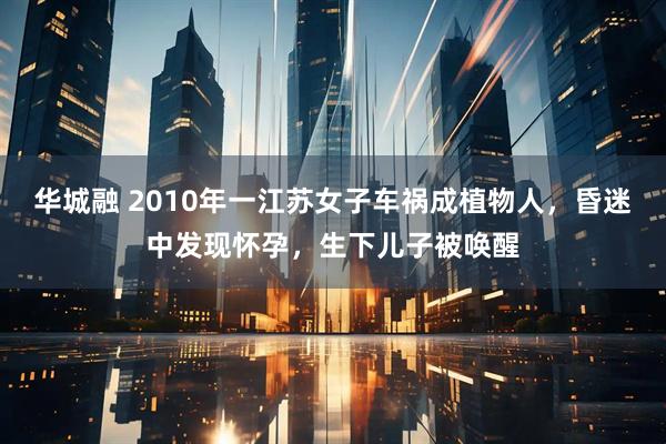 华城融 2010年一江苏女子车祸成植物人，昏迷中发现怀孕，生下儿子被唤醒