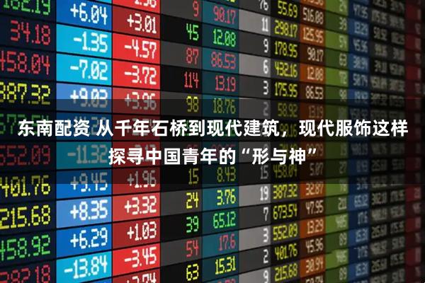 东南配资 从千年石桥到现代建筑，现代服饰这样探寻中国青年的“形与神”