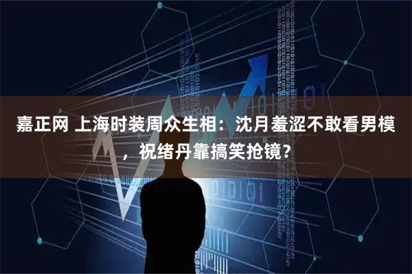 嘉正网 上海时装周众生相：沈月羞涩不敢看男模，祝绪丹靠搞笑抢镜？