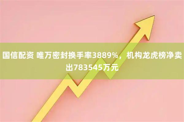 国信配资 唯万密封换手率3889%，机构龙虎榜净卖出783545万元
