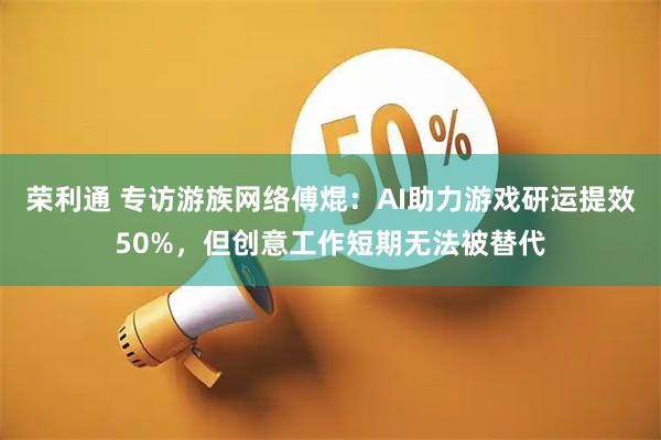 荣利通 专访游族网络傅焜：AI助力游戏研运提效50%，但创意工作短期无法被替代